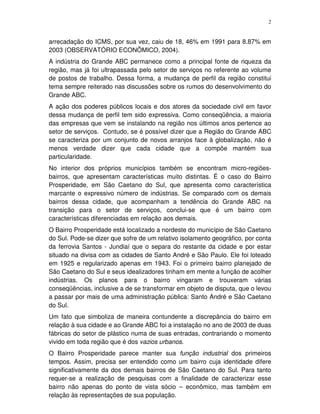 2
arrecadação do ICMS, por sua vez, caiu de 18, 46% em 1991 para 8.87% em
2003 (OBSERVATÓRIO ECONÔMICO, 2004).
A indústria do Grande ABC permanece como a principal fonte de riqueza da
região, mas já foi ultrapassada pelo setor de serviços no referente ao volume
de postos de trabalho. Dessa forma, a mudança de perfil da região constitui
tema sempre reiterado nas discussões sobre os rumos do desenvolvimento do
Grande ABC.
A ação dos poderes públicos locais e dos atores da sociedade civil em favor
dessa mudança de perfil tem sido expressiva. Como conseqüência, a maioria
das empresas que vem se instalando na região nos últimos anos pertence ao
setor de serviços. Contudo, se é possível dizer que a Região do Grande ABC
se caracteriza por um conjunto de novos arranjos face à globalização, não é
menos verdade dizer que cada cidade que a compõe mantém sua
particularidade.
No interior dos próprios municípios também se encontram micro-regiões-
bairros, que apresentam características muito distintas. É o caso do Bairro
Prosperidade, em São Caetano do Sul, que apresenta como característica
marcante o expressivo número de indústrias. Se comparado com os demais
bairros dessa cidade, que acompanham a tendência do Grande ABC na
transição para o setor de serviços, conclui-se que é um bairro com
características diferenciadas em relação aos demais.
O Bairro Prosperidade está localizado a nordeste do município de São Caetano
do Sul. Pode-se dizer que sofre de um relativo isolamento geográfico, por conta
da ferrovia Santos - Jundiaí que o separa do restante da cidade e por estar
situado na divisa com as cidades de Santo André e São Paulo. Ele foi loteado
em 1925 e regularizado apenas em 1943. Foi o primeiro bairro planejado de
São Caetano do Sul e seus idealizadores tinham em mente a função de acolher
indústrias. Os planos para o bairro vingaram e trouxeram várias
conseqüências, inclusive a de se transformar em objeto de disputa, que o levou
a passar por mais de uma administração pública: Santo André e São Caetano
do Sul.
Um fato que simboliza de maneira contundente a discrepância do bairro em
relação à sua cidade e ao Grande ABC foi a instalação no ano de 2003 de duas
fábricas do setor de plástico numa de suas entradas, contrariando o momento
vivido em toda região que é dos vazios urbanos.
O Bairro Prosperidade parece manter sua função industrial dos primeiros
tempos. Assim, precisa ser entendido como um bairro cuja identidade difere
significativamente da dos demais bairros de São Caetano do Sul. Para tanto
requer-se a realização de pesquisas com a finalidade de caracterizar esse
bairro não apenas do ponto de vista sócio – econômico, mas também em
relação às representações de sua população.
 
