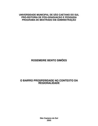 2
UNIVERSIDADE MUNICIPAL DE SÃO CAETANO DO SUL
PRÓ-REITORIA DE PÓS-GRADUAÇÃO E PESQUISA
PROGRAMA DE MESTRADO EM ADMINISTRAÇÃO
ROSEMEIRE BENTO SIMÕES
O BAIRRO PROSPERIDADE NO CONTEXTO DA
REGIONALIDADE
São Caetano do Sul
2005
 