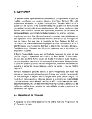 4
1.4JUSTIFICATIVA
Os estudos sobre regionalidade têm considerado principalmente as grandes
regiões, constituídas por nações, estados, províncias. Também têm sido
amplamente estudadas as regiões metropolitanas. Estudos relacionados a
outros tipos de regiões, como as constituídas pelo agrupamento de municípios
com vistas à consecução de um objetivo comum são menos freqüentes. Mas
estudos desta natureza também são importantes, sobretudo para subsidiar as
políticas públicas a serem implementadas nesses novos arranjos regionais.
Justifica-se estudar o Bairro Prosperidade no contexto da regionalidade porque
este apresenta muitas características distintivas em relação ao município em
que se insere. Por sua vez, o município de São Caetano do Sul, em
decorrência de sua limitada extensão geográfica e das características sócio –
econômicas de seus moradores, distingue-se dos demais municípios da região.
Considerar essas diferenças tem sido muito importante para a articulação dos
organismos regionais.
O Bairro Prosperidade passou por significativas mudanças ao longo de sua
história, chegando a pertencer ao município de Santo André. E no momento
em que São Caetano do Sul assiste ao êxodo de muitas de suas indústrias,
bem como notável crescimento de empresas ligadas ao setor de serviços com
o apoio dos poderes públicos, o Bairro Prosperidade, mantendo-se como bairro
industrial e abrigando novas indústrias, estaria na “contra – mão da história
regional”?
Torna-se necessário, portanto, estudar o Bairro Prosperidade com base não
apenas em suas características sócio-econômicas, mas também na percepção
de sua população a respeito das mudanças pelas quais passa a região. De
modo bem mais específico, interessa estudar o sentimento de regionalidade
dos habitantes do bairro. A Região do Grande ABC constitui exemplo de região
socialmente construída. Um dos elementos mais importantes na constituição do
tecido das regiões dessa natureza é a regionalidade, ou seja, o sentimento de
pertencer a uma região.
1.5 DELIMITAÇÃO DA PESQUISA
A pesquisa ora proposta foi desenvolvida no âmbito do Bairro Prosperidade no
1º. Semestre de 2004.
 
