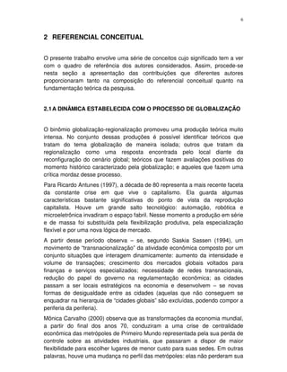 6
2 REFERENCIAL CONCEITUAL
O presente trabalho envolve uma série de conceitos cujo significado tem a ver
com o quadro de referência dos autores considerados. Assim, procede-se
nesta seção a apresentação das contribuições que diferentes autores
proporcionaram tanto na composição do referencial conceitual quanto na
fundamentação teórica da pesquisa.
2.1A DINÂMICA ESTABELECIDA COM O PROCESSO DE GLOBALIZAÇÃO
O binômio globalização-regionalização promoveu uma produção teórica muito
intensa. No conjunto dessas produções é possível identificar teóricos que
tratam do tema globalização de maneira isolada; outros que tratam da
regionalização como uma resposta encontrada pelo local diante da
reconfiguração do cenário global; teóricos que fazem avaliações positivas do
momento histórico caracterizado pela globalização; e aqueles que fazem uma
crítica mordaz desse processo.
Para Ricardo Antunes (1997), a década de 80 representa a mais recente faceta
da constante crise em que vive o capitalismo. Ela guarda algumas
características bastante significativas do ponto de vista da reprodução
capitalista. Houve um grande salto tecnológico: automação, robótica e
microeletrônica invadiram o espaço fabril. Nesse momento a produção em série
e de massa foi substituída pela flexibilização produtiva, pela especialização
flexível e por uma nova lógica de mercado.
A partir desse período observa – se, segundo Saskia Sassen (1994), um
movimento de “transnacionalização” da atividade econômica composto por um
conjunto situações que interagem dinamicamente: aumento da intensidade e
volume de transações; crescimento dos mercados globais voltados para
finanças e serviços especializados; necessidade de redes transnacionais,
redução do papel do governo na regulamentação econômica; as cidades
passam a ser locais estratégicos na economia e desenvolvem – se novas
formas de desigualdade entre as cidades (aquelas que não conseguem se
enquadrar na hierarquia de “cidades globais” são excluídas, podendo compor a
periferia da periferia).
Mônica Carvalho (2000) observa que as transformações da economia mundial,
a partir do final dos anos 70, conduziram a uma crise de centralidade
econômica das metrópoles de Primeiro Mundo representada pela sua perda de
controle sobre as atividades industriais, que passaram a dispor de maior
flexibilidade para escolher lugares de menor custo para suas sedes. Em outras
palavras, houve uma mudança no perfil das metrópoles: elas não perderam sua
 