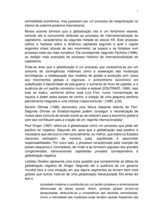 7
centralidade econômica, mas passaram por um processo de resignificação no
interior do sistema produtivo internacional.
Muitos autores afirmam que a globalização não é um fenômeno recente,
contudo ela é comumente atribuída ao processo de internacionalização do
capitalismo, característico da segunda metade do século XX. Este processo
ratifica a hipótese sobre a dinâmica capitalista segundo a qual o capital
engendra crises através de seu movimento, as supera e se fortalece num
processo cada vez mais complexo. Ela corresponde, segundo Pacheco (1998),
ao estágio mais avançado do processo histórico de internacionalização do
capitalismo.
Pode-se dizer que a globalização é um processo que caracteriza-se por um
conjunto de contingências históricas como a aceleração das mudanças
tecnológicas; a readequação dos modelos de gestão e produção com vistas
aos movimentos globais e regionais; o policentrismo econômico em
substituição à bipolaridade do pós-guerra; o aumento do fluxo de capitais; e a
ausência de um padrão monetário mundial e estável (COUTINHO, 1995). Isso
tudo se traduz, conforme afirma José Luís Fiori, numa “concentração de
riqueza e poder pelos países de centro, a criação de uma pequena periferia
parcialmente integrada e uma imensa massa excluída.” (1995, p.29)
Kenichi Ohmae (1996) demonstra uma leitura bastante distinta de Fiori.
Segundo Ohmae os Estados-regiões podem conseguir a neutralização de
muitos tipos comuns de tensão social ao se voltarem para a economia global e
com isso contribuem para a criação de um “espírito internacionalista”.
Paul Singer (1997) refere-se à globalização como um processo que pode ser
positivo ou negativo. Segundo ele, para que a globalização seja positiva é
necessário que ela ocorra internacionalmente, ou melhor, que todos os Estados
nacionais participem de maneira justa, equilibrada e assumindo
responsabilidades. Por outro lado, o processo caracterizado pela inserção de
países pequenos e incompletos, de modo a se tornarem joguetes dos grandes
conglomerados transnacionais capitalistas privados corresponderia à
globalização negativa.
Ladislau Dowbor apresenta uma outra questão que complementa as idéias de
globalização negativa de Singer. Segundo ele a ausência de um governo
mundial leva a uma situação em que alguns segmentos se tornam bem mais
globais que outros: trata-se de uma globalização hierarquizada. Ele ainda diz
que a
sociedade moderna é constituída por um tecido complexo e extremamente
diferenciado de atores sociais. Assim, políticas globais tornam-se
desajustadas, deduzindo-se a competência das decisões centralizadas.
Como a intensidade das mudanças exige também ajustes freqüentes das
 