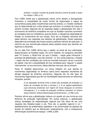 8
políticas, o próprio conceito da grande estrutura central de poder é posto
em cheque. (1995, p.13)
Fiori (1995) revela que a globalização coloca como desafio a desregulação
financeira; a necessidade de novas formas de organização e regras de
concorrência posta pelos investimentos externos diretos; e o modelo neoliberal
que foi desenvolvido por muitos países que entraram no embate de forças do
cenário mundial. Segundo ele as respostas dadas à globalização têm sido o
acirramento da dinâmica competitiva em que os Estados nacionais aumentam
as vantagens para os investidores; guerras fiscais; e redução da capacidade do
Estado no cumprimento de sua função. Para ele os Estados nacionais têm
papel decisivo nas respostas aos desafios da globalização. Essas respostas
dependem da correlação das forças sociais e políticas internas de cada país. O
caminho de sua reconstrução passará pelos poderes locais que deverão ser
legítimos e eficientes.
De um lado Fiori (1995) afirma que o capital, na ânsia de sua valorização,
desterritorializa os Estados-nação. De outro Castells, em programa veiculado
pela TV Cultura, o Roda-Viva, diz que o Estado – nação pode influenciar o
processo de globalização, mas não controlá – lo. Em outras palavras, o Estado
– nação não tem condições, por conta do mercado financeiro, de ter o controle
do capital, mas tem a possibilidade de criar condições para “segurar” o capital
internamente, na sua economia. Idéias distintas mas que não se chocam.
Paulo R. Haddad desenvolveu um breve trabalho em que aborda os
movimentos regionalistas na América Latina como respostas resultantes da
difusão desigual da dinâmica econômica. Segundo ele há três tipos de
movimentos regionalistas que têm se manifestado historicamente em diferentes
situações, quando:
a) há separação territorial entre a esfera das atividades de produção e a
esfera de circulação de bens e serviços [...]; b) as regiões especializam
suas estruturas produtivas num regime de trocas desiguais no comércio
interregional [...]; c) modos de produção conflitivos coexistem no mesmo
tempo histórico, embora diferenciados territorialmente [...].(1996, p.23)
Pacheco afirma que a globalização instaura um quadro em que forma-se uma
dinâmica de produção regionalizada. Em outras palavras, a globalização
reforça estratégias de especialização regional que não deixa de ser uma
resposta dos Estados-nação a ela. Para ele, q questão regional é um “
desdobramento da problemática capitalista e da conformação de padrões de
divisão do trabalho que se diferenciam espacialmente, com a subsequente
diferenciação econômica do espaço.” (1998, p.220)
 