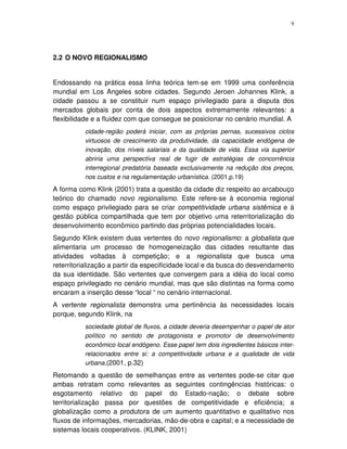 9
2.2 O NOVO REGIONALISMO
Endossando na prática essa linha teórica tem-se em 1999 uma conferência
mundial em Los Angeles sobre cidades. Segundo Jeroen Johannes Klink, a
cidade passou a se constituir num espaço privilegiado para a disputa dos
mercados globais por conta de dois aspectos extremamente relevantes: a
flexibilidade e a fluidez com que consegue se posicionar no cenário mundial. A
cidade-região poderá iniciar, com as próprias pernas, sucessivos ciclos
virtuosos de crescimento da produtividade, da capacidade endógena de
inovação, dos níveis salariais e da qualidade de vida. Essa via superior
abriria uma perspectiva real de fugir de estratégias de concorrência
interregional predatória baseada exclusivamente na redução dos preços,
nos custos e na regulamentação urbanística. (2001,p.19)
A forma como Klink (2001) trata a questão da cidade diz respeito ao arcabouço
teórico do chamado novo regionalismo. Este refere-se à economia regional
como espaço privilegiado para se criar competitividade urbana sistêmica e à
gestão pública compartilhada que tem por objetivo uma reterritorialização do
desenvolvimento econômico partindo das próprias potencialidades locais.
Segundo Klink existem duas vertentes do novo regionalismo: a globalista que
alimentaria um processo de homogeneização das cidades resultante das
atividades voltadas à competição; e a regionalista que busca uma
reterritorialização a partir da especificidade local e da busca do desvendamento
da sua identidade. São vertentes que convergem para a idéia do local como
espaço privilegiado no cenário mundial, mas que são distintas na forma como
encaram a inserção desse “local “ no cenário internacional.
A vertente regionalista demonstra uma pertinência às necessidades locais
porque, segundo Klink, na
sociedade global de fluxos, a cidade deveria desempenhar o papel de ator
político no sentido de protagonista e promotor de desenvolvimento
econômico local endógeno. Esse papel tem dois ingredientes básicos inter-
relacionados entre si: a competitividade urbana e a qualidade de vida
urbana.(2001, p.32)
Retomando a questão de semelhanças entre as vertentes pode-se citar que
ambas retratam como relevantes as seguintes contingências históricas: o
esgotamento relativo do papel do Estado-nação; o debate sobre
territorialização passa por questões de competitividade e eficiência; a
globalização como a produtora de um aumento quantitativo e qualitativo nos
fluxos de informações, mercadorias, mão-de-obra e capital; e a necessidade de
sistemas locais cooperativos. (KLINK, 2001)
 