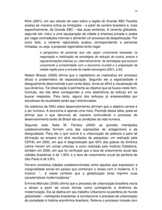 10
Klink (2001), em seu estudo de caso sobre a região do Grande ABC Paulista
analisa de maneira crítica as limitações – a partir do cenário brasileiro e, mais
especificamente, do Grande ABC – das duas vertentes. A vertente globalista,
segundo ele, induz a uma equiparação da cidade à empresa privada e acaba
por negar contradições internas e alimentar um processo de despolitização. Por
outro lado, a vertente regionalista acabou correspondendo a parcerias
limitadas, ou seja, a proposta regionalista tenta negar
a perspectiva de parcerias que não sejam unicamente baseadas na
negociação e viabilização de estratégias de redução de custos, preços e
regulamentações básicas ou, alternativamente, de estratégias que buscam
unicamente a conectividade com a economia mundial e a preparação da
cidade-região para a entrada do capital estrangeiro.(2001, p.60)
Nelson Brissac (2000) afirma que o capitalismo se materializa em processo
difuso e problemático de espacialização. Segundo ele a espacialidade é
desigualmente desenvolvida e por conta disso, torna-se difícil a visualização de
sua dinâmica. Tal observação é pertinente ao objetivo que se busca neste item.
Contudo, ela não deve corresponder a uma abstinência do esforço em se
buscar respostas. Para tanto, alguns dos esforços já empreendidos por
estudiosos da atualidade serão aqui referenciados.
Os relatórios da ONU sobre desenvolvimento afirmam que o objetivo central é
o ser humano. A economia é apenas uma meio. Partindo dessa idéia, pode-se
afirmar que o que denuncia de maneira contundente o processo de
desenvolvimento tardio do Brasil são as condições da vida humana.
Segundo João Sette W. Ferreira (2000) as grandes metrópoles
subdesenvolvidas formam uma das expressões do antagonismo e da
desigualdade. Para ele o que ocorre é a urbanização da pobreza e para tal
afirmação se ampara em dois resultados de pesquisas: um realizado pela
CEPAL em 2000, em que é diagnosticado que 60% dos pobres da América
Latina moram em zonas urbanas; e outro realizado pelo Instituto Cidadania,
também em 2000, em que foi verificado que a taxa de crescimento anual das
cidades brasileiras é de 1,93% e a taxa de crescimento anual da periferia de
São Paulo é de 3,8%.
Ferreira conceitua cidades subdesenvolvidas como aquelas que expressam a
marginalidade social em países que combinam o atraso com o moderno. E é
incisivo: “... é nesse contexto que a globalização tenta imprimir suas
características modernizadoras.”
Ermínia Maricato (2000) afirma que o processo de urbanização brasileira recria
o atraso a partir de novas formas como contraponto à dinâmica de
modernização. Ela se dedica em seu trabalho Urbanismo na periferia do mundo
globalizado – metrópoles brasileiras, a correlacionar o processo de urbanização
da sociedade à história econômica brasileira. Retoma o processo iniciado com
 