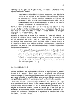 12
convergência nas posturas de governantes, burocratas e urbanistas numa
espécie de teorema padrão:
...as cidades só se tornarão protagonistas privilegiadas, como a Idade da
Informação lhes promete, se, e somente se, forem devidamente dotadas
de um plano capaz de gerar respostas competitivas aos desafios da
globalização, e isso a cada oportunidade (ainda na língua dos negócios) de
renovação urbana que porventura se apresente na forma de uma possível
vantagem comparativa a ser criada. ( 2002, p.60 )
Lefebvre ratifica esta idéia ao dizer que a cidade, quando reduzida a uma
representação tecnicista, permite sua apropriação pelo capital. Segundo ele,
“aos que se vêem excluídos do direito à cidade, sobram os espaços
segregados da moradia.”(1999, p.143)
Embora se saiba que a cidade está associada à divisão do trabalho, à
acumulação capitalista, à exploração da propriedade do solo e à reprodução do
capital, hoje percebe – se algo novo: as cidades passaram a ser geridas e
consumidas como mercadorias. Assim, a tese da ‘cidade – negócio’ explicita a
contradição recorrente entre valor de uso que o lugar representa para os seus
habitantes e o valor de troca para os interessados em vantagem econômica.
Retomando Otília Arantes,
A forma da cidade é determinada pelas diferentes configurações desse
conflito básico e insolúvel... Evidentemente é quase supérfluo dizer quem
ganha e quem perde, ou seja, quais os primeiros a rebaixar os seus
próprios padrões de qualidade civil... todo incremento de crescimento local,
mantidas as correlações sociais vigentes, implica uma transferência de
riqueza e chances de vida, do público em geral para os grupos rentistas e
seus associados. ( 2002, p.66-67)
2.3 A REGIONALIDADE
Para a abordagem da regionalidade recorre-se às contribuições de Boisier
(1988) e de Bandeira (2000), que vêem a participação dos diferentes
segmentos da sociedade na discussão dos problemas locais como fundamental
para a consolidação de uma identidade regional, entendida como sentimento
compartilhado de pertinência a uma comunidade territorialmente localizada.
Para esses autores, a identidade regional não deve ser entendida como algo
que simplesmente existe, devido a uma determinada conjugação de fatores e
circunstâncias, mas sim como algo que é construído historicamente; que se
origina de processos políticos, sociais e culturais que fazem com que os
habitantes de determinado território consolidem a percepção do fato de que,
apesar das diferenças e divergências que possam ter, também têm fortes
afinidades e interesses comuns.
 