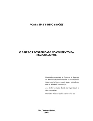 3
ROSEMEIRE BENTO SIMÕES
O BAIRRO PROSPERIDADE NO CONTEXTO DA
REGIONALIDADE
Dissertação apresentada ao Programa de Mestrado
em Administração da Universidade Municipal de São
Caetano do Sul como requisito para a obtenção do
título de Mestre em Administração.
Área de Concentração: Gestão da Regionalidade e
das Organizações.
Orientador: Professor Doutor Antonio Carlos Gil
São Caetano do Sul
2005
 