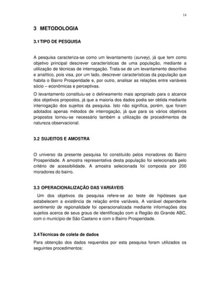14
3 METODOLOGIA
3.1TIPO DE PESQUISA
A pesquisa caracteriza-se como um levantamento (survey), já que tem como
objetivo principal descrever características de uma população, mediante a
utilização de técnicas de interrogação. Trata-se de um levantamento descritivo
e analítico, pois visa, por um lado, descrever características da população que
habita o Bairro Prosperidade e, por outro, analisar as relações entre variáveis
sócio – econômicas e perceptivas.
O levantamento constituiu-se o delineamento mais apropriado para o alcance
dos objetivos propostos, já que a maioria dos dados podia ser obtida mediante
interrogação dos sujeitos da pesquisa. Isto não significa, porém, que foram
adotados apenas métodos de interrogação, já que para os vários objetivos
propostos tornou-se necessário também a utilização de procedimentos de
natureza observacional.
3.2 SUJEITOS E AMOSTRA
O universo da presente pesquisa foi constituído pelos moradores do Bairro
Prosperidade. A amostra representativa desta população foi selecionada pelo
critério de acessibilidade. A amostra selecionada foi composta por 200
moradores do bairro.
3.3 OPERACIONALIZAÇÃO DAS VARIÁVEIS
Um dos objetivos da pesquisa refere-se ao teste de hipóteses que
estabelecem a existência de relação entre variáveis. A variável dependente
sentimento de regionalidade foi operacionalizada mediante informações dos
sujeitos acerca de seus graus de identificação com a Região do Grande ABC,
com o município de São Caetano e com o Bairro Prosperidade.
3.4Técnicas de coleta de dados
Para obtenção dos dados requeridos por esta pesquisa foram utilizados os
seguintes procedimentos:
 