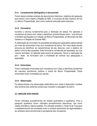 15
3.4.1 Levantamento bibliográfico e documental.
Foram desenvolvidas análises de documentos históricos, relatórios de pesquisa
que tiveram como objeto a Região do ABC, o município de São Caetano do Sul
e o Bairro Prosperidade, bem como material veiculado pela imprensa.
3.4.2 Formulário.
Constitui a técnica fundamental para a obtenção de dados. Foi aplicado a
moradores do bairro com vistas a identificar características sócio – econômicas
e também percepções em relação ao Bairro Prosperidade, ao Município de São
Caetano e à Região do Grande ABC.
A elaboração do formulário foi precedida de pesquisa exploratória desenvolvida
por meio de entrevistas livres com moradores do bairro. Por meio deste estudo
procurou-se identificar as características de seu discurso, com o objetivo de
definir a forma das questões. Este formulário, constituído por questões, em sua
maioria fechadas, foi aplicado pela autora da pesquisa. Houve a realização de
pré – teste do formulário com a finalidade de verificar sua adequação à
população.
3.4.3 Entrevistas.
Foram realizadas entrevistas com moradores com vistas a identificar problemas
de natureza econômica, política e social do Bairro Prosperidade. Estas
entrevistas foram orientadas por pautas.
3.4.4 Observação
Foi desenvolvida uma observação sistemática com vistas à descrição e análise
dos cenários dos sistemas sociais que revestem a paisagem do bairro.
3.5 ANÁLISE DOS DADOS
Foram utilizados procedimentos de análise quantitativa e qualitativa. Para a
pesquisa qualitativa foram utilizados procedimentos descritivos, tais como
média aritmética e desvio-padrão. Foi utilizado também o Teste Q de Yule para
o estabelecimento de correlação entre a variável sentimento de regionalidade e
as variáveis sócio-econômicas e perceptivas dos moradores.
 