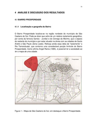 16
4 ANÁLISE E DISCUSSÃO DOS RESULTADOS
4.1 BAIRRO PROSPERIDADE
4.1.1 Localização e geografia do Bairro
O Bairro Prosperidade localiza-se na região nordeste do município de São
Caetano do Sul. Pode-se dizer que sofre de um relativo isolamento geográfico,
por conta da ferrovia Santos - Jundiaí e do Córrego do Moinho, que o separa
do restante do município e por estar situado na divisa com as cidades de Santo
André e São Paulo (Zona Leste). Reforça ainda essa idéia de “isolamento” o
Rio Tamanduateí, que contorna uma considerável porção limítrofe do Bairro
Prosperidade. Como afirma Angel Rama (1985), é possível ler a sociedade ao
ler o mapa de uma cidade.
Figura 1 – Mapa de São Caetano do Sul, em destaque o Bairro Prosperidade.
 