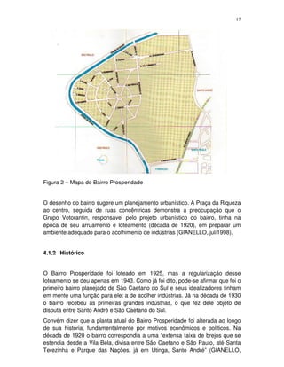 17
Figura 2 – Mapa do Bairro Prosperidade
O desenho do bairro sugere um planejamento urbanístico. A Praça da Riqueza
ao centro, seguida de ruas concêntricas demonstra a preocupação que o
Grupo Votorantin, responsável pelo projeto urbanístico do bairro, tinha na
época de seu arruamento e loteamento (década de 1920), em preparar um
ambiente adequado para o acolhimento de indústrias (GIANELLO, jul/1998).
4.1.2 Histórico
O Bairro Prosperidade foi loteado em 1925, mas a regularização desse
loteamento se deu apenas em 1943. Como já foi dito, pode-se afirmar que foi o
primeiro bairro planejado de São Caetano do Sul e seus idealizadores tinham
em mente uma função para ele: a de acolher indústrias. Já na década de 1930
o bairro recebeu as primeiras grandes indústrias, o que fez dele objeto de
disputa entre Santo André e São Caetano do Sul.
Convém dizer que a planta atual do Bairro Prosperidade foi alterada ao longo
de sua história, fundamentalmente por motivos econômicos e políticos. Na
década de 1920 o bairro correspondia a uma “extensa faixa de brejos que se
estendia desde a Vila Bela, divisa entre São Caetano e São Paulo, até Santa
Terezinha e Parque das Nações, já em Utinga, Santo André” (GIANELLO,
 