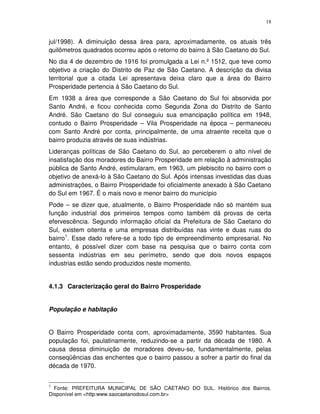 18
jul/1998). A diminuição dessa área para, aproximadamente, os atuais três
quilômetros quadrados ocorreu após o retorno do bairro à São Caetano do Sul.
No dia 4 de dezembro de 1916 foi promulgada a Lei n.º 1512, que teve como
objetivo a criação do Distrito de Paz de São Caetano. A descrição da divisa
territorial que a citada Lei apresentava deixa claro que a área do Bairro
Prosperidade pertencia à São Caetano do Sul.
Em 1938 a área que corresponde a São Caetano do Sul foi absorvida por
Santo André, e ficou conhecida como Segunda Zona do Distrito de Santo
André. São Caetano do Sul conseguiu sua emancipação política em 1948,
contudo o Bairro Prosperidade – Vila Prosperidade na época – permaneceu
com Santo André por conta, principalmente, de uma atraente receita que o
bairro produzia através de suas indústrias.
Lideranças políticas de São Caetano do Sul, ao perceberem o alto nível de
insatisfação dos moradores do Bairro Prosperidade em relação à administração
pública de Santo André, estimularam, em 1963, um plebiscito no bairro com o
objetivo de anexá-lo à São Caetano do Sul. Após intensas investidas das duas
administrações, o Bairro Prosperidade foi oficialmente anexado à São Caetano
do Sul em 1967. É o mais novo e menor bairro do município
Pode – se dizer que, atualmente, o Bairro Prosperidade não só mantém sua
função industrial dos primeiros tempos como também dá provas de certa
efervescência. Segundo informação oficial da Prefeitura de São Caetano do
Sul, existem oitenta e uma empresas distribuídas nas vinte e duas ruas do
bairro1
. Esse dado refere-se a todo tipo de empreendimento empresarial. No
entanto, é possível dizer com base na pesquisa que o bairro conta com
sessenta indústrias em seu perímetro, sendo que dois novos espaços
industrias estão sendo produzidos neste momento.
4.1.3 Caracterização geral do Bairro Prosperidade
População e habitação
O Bairro Prosperidade conta com, aproximadamente, 3590 habitantes. Sua
população foi, paulatinamente, reduzindo-se a partir da década de 1980. A
causa dessa diminuição de moradores deveu-se, fundamentalmente, pelas
conseqüências das enchentes que o bairro passou a sofrer a partir do final da
década de 1970.
1
Fonte: PREFEITURA MUNICIPAL DE SÃO CAETANO DO SUL. Histórico dos Bairros.
Disponível em <http:www.saocaetanodosul.com.br>
 