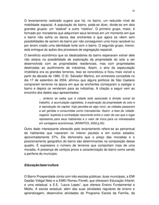 20
O levantamento realizado sugere que há, no bairro, um reduzido nível de
mobilidade espacial. A população do bairro, pode-se dizer, divide-se em dois
grandes grupos: um “estável” e outro “rotativo”. O primeiro grupo, maior, é
formado por moradores que adquiriram seus terrenos em um momento em que
o bairro não sofria os danos das enchentes e que agora se vêem sem
possibilidades de saírem do bairro por não conseguirem uma troca razoável ou
por terem criado uma identidade forte com o bairro. O segundo grupo, menor,
está entregue às ações dos processos de segregação espacial.
O benefício econômico que os idealizadores do bairro esperavam extrair dele
não estava na possibilidade de exploração da propriedade do solo a ser
desenvolvida com as propriedades residenciais, mas com propriedades
destinadas ao acolhimento de indústrias. Assim, o alvo da especulação
imobiliária era os grandes terrenos. Isso se concretizou e ficou mais visível a
partir da década de 1980. O Sr. Salvador Martins, em entrevista concedida no
dia 17 de setembro de 2004, afirmou que alguns políticos de São Caetano
compraram terrenos na época em que as enchentes começaram a castigar o
bairro e depois os venderam para as indústrias. A citação a seguir vem ao
encontro dos dados aqui apresentados:
... embora se saiba que a cidade está associada à divisão social do
trabalho, à acumulação capitalista, à exploração da propriedade do solo e
à reprodução do capital, hoje percebe-se algo novo: as cidades passaram
a ser geridas e consumidas como mercadorias. Assim, a tese da ‘cidade-
negócio’ explicita a contradição recorrente entre o valor de uso que o lugar
representa para seus habitantes e o valor de troca para os interessados
em vantagens econômicas. (ARANTES, 2002,p.65)
Outro dado interessante oferecido pelo levantamento refere-se ao percentual
de habitantes que nasceram no interior paulista e em outros estados:
aproximadamente 37%. Ele demonstra que o preço das moradias e o
posicionamento geográfico do bairro são determinantes na composição desse
quadro. É expressivo o número de terrenos que comportam mais de uma
moradia. A presença de cortiços prova a caracterização do bairro como sendo
a periferia do município.
Educação/lazer/cultura
O Bairro Prosperidade conta com três escolas públicas: duas municipais, a EMI
Gastão Vidigal Neto e a EMEI Romeu Fiorelli, que oferecem Educação Infantil;
e uma estadual, a E.E. ”Laura Lopes”, que oferece Ensino Fundamental e
Médio. A escola estadual, além das suas atividades regulares de ensino e
aprendizagem, desenvolve atividades do Programa Escola da Família, da
 