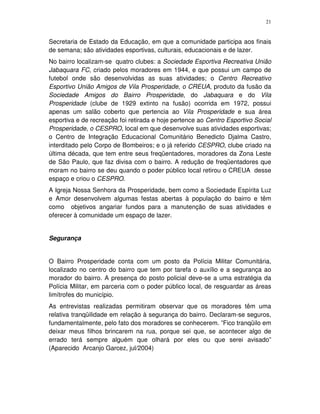21
Secretaria de Estado da Educação, em que a comunidade participa aos finais
de semana; são atividades esportivas, culturais, educacionais e de lazer.
No bairro localizam-se quatro clubes: a Sociedade Esportiva Recreativa União
Jabaquara FC, criado pelos moradores em 1944, e que possui um campo de
futebol onde são desenvolvidas as suas atividades; o Centro Recreativo
Esportivo União Amigos de Vila Prosperidade, o CREUA, produto da fusão da
Sociedade Amigos do Bairro Prosperidade, do Jabaquara e do Vila
Prosperidade (clube de 1929 extinto na fusão) ocorrida em 1972, possui
apenas um salão coberto que pertencia ao Vila Prosperidade e sua área
esportiva e de recreação foi retirada e hoje pertence ao Centro Esportivo Social
Prosperidade, o CESPRO, local em que desenvolve suas atividades esportivas;
o Centro de Integração Educacional Comunitário Benedicto Djalma Castro,
interditado pelo Corpo de Bombeiros; e o já referido CESPRO, clube criado na
última década, que tem entre seus freqüentadores, moradores da Zona Leste
de São Paulo, que faz divisa com o bairro. A redução de freqüentadores que
moram no bairro se deu quando o poder público local retirou o CREUA desse
espaço e criou o CESPRO.
A Igreja Nossa Senhora da Prosperidade, bem como a Sociedade Espírita Luz
e Amor desenvolvem algumas festas abertas à população do bairro e têm
como objetivos angariar fundos para a manutenção de suas atividades e
oferecer à comunidade um espaço de lazer.
Segurança
O Bairro Prosperidade conta com um posto da Polícia Militar Comunitária,
localizado no centro do bairro que tem por tarefa o auxílio e a segurança ao
morador do bairro. A presença do posto policial deve-se a uma estratégia da
Polícia Militar, em parceria com o poder público local, de resguardar as áreas
limítrofes do município.
As entrevistas realizadas permitiram observar que os moradores têm uma
relativa tranqüilidade em relação à segurança do bairro. Declaram-se seguros,
fundamentalmente, pelo fato dos moradores se conhecerem. ”Fico tranqüilo em
deixar meus filhos brincarem na rua, porque sei que, se acontecer algo de
errado terá sempre alguém que olhará por eles ou que serei avisado”
(Aparecido Arcanjo Garcez, jul/2004)
 