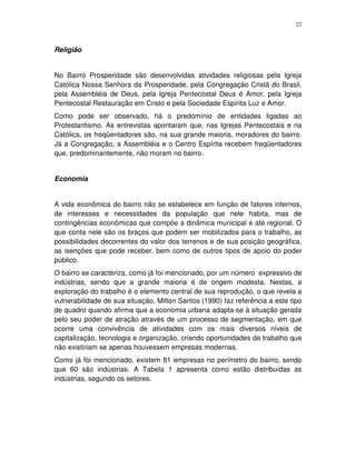 22
Religião
No Bairro Prosperidade são desenvolvidas atividades religiosas pela Igreja
Católica Nossa Senhora da Prosperidade, pela Congregação Cristã do Brasil,
pela Assembléia de Deus, pela Igreja Pentecostal Deus é Amor, pela Igreja
Pentecostal Restauração em Cristo e pela Sociedade Espírita Luz e Amor.
Como pode ser observado, há o predomínio de entidades ligadas ao
Protestantismo. As entrevistas apontaram que, nas Igrejas Pentecostais e na
Católica, os freqüentadores são, na sua grande maioria, moradores do bairro.
Já a Congregação, a Assembléia e o Centro Espírita recebem freqüentadores
que, predominantemente, não moram no bairro.
Economia
A vida econômica do bairro não se estabelece em função de fatores internos,
de interesses e necessidades da população que nele habita, mas de
contingências econômicas que compõe a dinâmica municipal e até regional. O
que conta nele são os braços que podem ser mobilizados para o trabalho, as
possibilidades decorrentes do valor dos terrenos e de sua posição geográfica,
as isenções que pode receber, bem como de outros tipos de apoio do poder
público.
O bairro se caracteriza, como já foi mencionado, por um número expressivo de
indústrias, sendo que a grande maioria é de origem modesta. Nestas, a
exploração do trabalho é o elemento central de sua reprodução, o que revela a
vulnerabilidade de sua situação. Milton Santos (1990) faz referência a este tipo
de quadro quando afirma que a economia urbana adapta-se à situação gerada
pelo seu poder de atração através de um processo de segmentação, em que
ocorre uma convivência de atividades com os mais diversos níveis de
capitalização, tecnologia e organização, criando oportunidades de trabalho que
não existiriam se apenas houvessem empresas modernas.
Como já foi mencionado, existem 81 empresas no perímetro do bairro, sendo
que 60 são indústrias. A Tabela 1 apresenta como estão distribuídas as
indústrias, segundo os setores.
 