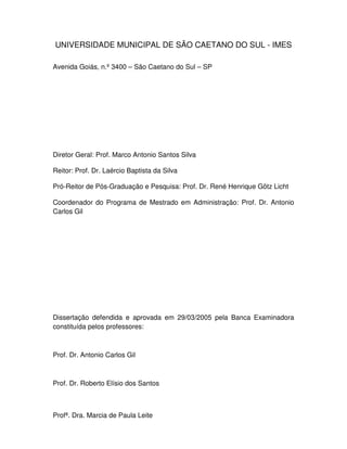 4
UNIVERSIDADE MUNICIPAL DE SÃO CAETANO DO SUL - IMES
Avenida Goiás, n.º 3400 – São Caetano do Sul – SP
Diretor Geral: Prof. Marco Antonio Santos Silva
Reitor: Prof. Dr. Laércio Baptista da Silva
Pró-Reitor de Pós-Graduação e Pesquisa: Prof. Dr. René Henrique Götz Licht
Coordenador do Programa de Mestrado em Administração: Prof. Dr. Antonio
Carlos Gil
Dissertação defendida e aprovada em 29/03/2005 pela Banca Examinadora
constituída pelos professores:
Prof. Dr. Antonio Carlos Gil
Prof. Dr. Roberto Elísio dos Santos
Profª. Dra. Marcia de Paula Leite
 