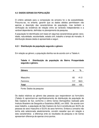 26
4.2 DADOS GERAIS DA POPULAÇÃO
O critério adotado para a composição da amostra foi o da acessibilidade.
Procurou-se, no entanto, garantir que os dados obtidos permitissem não
apenas a descrição das características da população, mas também a
verificação da existência de relação entre as variáveis independentes e a
variável dependente, definidas no planejamento da pesquisa.
A população foi identificada com base em algumas características gerais: sexo,
idade, naturalidade, escolaridade, estado civil, trabalho e tempo de moradia. A
distribuição desses dados é apresentada a seguir.
4.2.1 Distribuição da população segundo o gênero
Em relação ao gênero, a população distribui-se de acordo com a Tabela 4.
Tabela 4 Distribuição da população do Bairro Prosperidade
segundo o gênero.
Gênero n %
Masculino 83 41,5
Feminino 117 58,5
Total 200 100
Fonte: Dados da pesquisa
Os dados relativos ao gênero das pessoas que responderam ao formulário
(Tabela 4) aproximam-se significativamente da distribuição da população de
São Caetano do Sul, conforme o último Censo Demográfico realizado pelo
Instituto Brasileiro de Geografia e Estatística (IBGE), em 2002. De acordo com
esse trabalho, a população de São Caetano do Sul é constituída por 46,5% de
pessoas do sexo masculino e 53,5% do sexo feminino. Embora a amostra não
tenha sido selecionada aleatoriamente, convêm ressaltar que em relação a
esta característica a diferença ente os resultados da pesquisa e do Censo
apresentam diferença de apenas cinco pontos.
 
