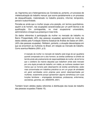 34
se, fragmentou-se e heterogeneizou-se. Constata-se, portanto, um processo de
intelectualização do trabalho manual, que ocorre paralelamente a um processo
de desqualificação, materializado no trabalho precário, informal, temporário,
parcial e subcontratado.
Percebe-se ainda que a mulher ocupa uma posição, em termos quantitativos,
aquém à do homem, nas ocupações caracterizadas por um perfil técnico e de
qualificação. Em contrapartida, no nível ocupacional universitário,
administrativo e braçal sua presença é mais forte.
Os dados referentes à participação da mulher no mercado de trabalho no
Bairro Prosperidade (42% das pessoas ocupadas) aproximam-se muito dos
dados obtidos pela Fundação Sistema Estadual de Análise de Dados em 2001,
(43% das pessoas ocupadas). Refletem, portanto, a situação desvantajosa em
que se encontram as mulheres no Brasil, em relação ao mercado de trabalho.
Como acentua Madeira (2001, p.3):
A inserção da mulher no mercado de trabalho está longe de ser igualitária
quando comparada com a dos homens: as tarefas cotidianas no âmbito da
família ainda são praticamente de responsabilidade da mulher, de tal forma
que o cotidiano da maioria daquelas que trabalham ainda está marcado
por uma dupla jornada de trabalho; em média, as mulheres recebem bem
menos que os homens pelo desempenho de tarefas semelhantes; estão
mais concentradas em trabalhos precários ou em um grupo de atividades
em geral carimbadas como próprias para serem desempenhadas por
mulheres, exatamente porque apresentam alguma semelhança com suas
funções familiares – empregadas domésticas, professoras, enfermeiras,
secretárias, gerentes, etc. (MADEIRA, 2001)
Também foram obtidos dados referentes à distribuição dos locais de trabalho
das pessoas ocupadas (Tabela 15).
 