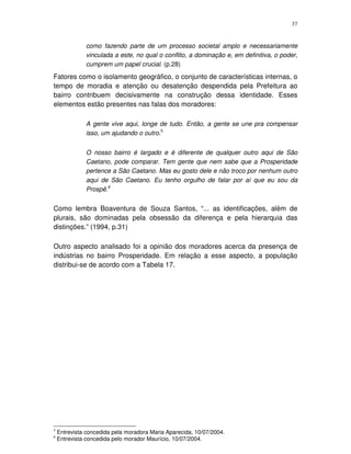 37
como fazendo parte de um processo societal amplo e necessariamente
vinculada a este, no qual o conflito, a dominação e, em definitiva, o poder,
cumprem um papel crucial. (p.28)
Fatores como o isolamento geográfico, o conjunto de características internas, o
tempo de moradia e atenção ou desatenção despendida pela Prefeitura ao
bairro contribuem decisivamente na construção dessa identidade. Esses
elementos estão presentes nas falas dos moradores:
A gente vive aqui, longe de tudo. Então, a gente se une pra compensar
isso, um ajudando o outro.5
O nosso bairro é largado e é diferente de qualquer outro aqui de São
Caetano, pode comparar. Tem gente que nem sabe que a Prosperidade
pertence a São Caetano. Mas eu gosto dele e não troco por nenhum outro
aqui de São Caetano. Eu tenho orgulho de falar por aí que eu sou da
Prospê.6
Como lembra Boaventura de Souza Santos, “... as identificações, além de
plurais, são dominadas pela obsessão da diferença e pela hierarquia das
distinções.” (1994, p.31)
Outro aspecto analisado foi a opinião dos moradores acerca da presença de
indústrias no bairro Prosperidade. Em relação a esse aspecto, a população
distribui-se de acordo com a Tabela 17.
5
Entrevista concedida pela moradora Maria Aparecida, 10/07/2004.
6
Entrevista concedida pelo morador Maurício, 10/07/2004.
 