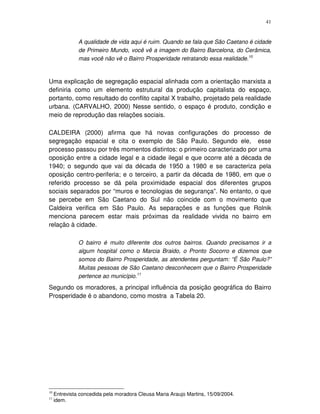 41
A qualidade de vida aqui é ruim. Quando se fala que São Caetano é cidade
de Primeiro Mundo, você vê a imagem do Bairro Barcelona, do Cerâmica,
mas você não vê o Bairro Prosperidade retratando essa realidade.10
Uma explicação de segregação espacial alinhada com a orientação marxista a
definiria como um elemento estrutural da produção capitalista do espaço,
portanto, como resultado do conflito capital X trabalho, projetado pela realidade
urbana. (CARVALHO, 2000) Nesse sentido, o espaço é produto, condição e
meio de reprodução das relações sociais.
CALDEIRA (2000) afirma que há novas configurações do processo de
segregação espacial e cita o exemplo de São Paulo. Segundo ele, esse
processo passou por três momentos distintos: o primeiro caracterizado por uma
oposição entre a cidade legal e a cidade ilegal e que ocorre até a década de
1940; o segundo que vai da década de 1950 a 1980 e se caracteriza pela
oposição centro-periferia; e o terceiro, a partir da década de 1980, em que o
referido processo se dá pela proximidade espacial dos diferentes grupos
sociais separados por “muros e tecnologias de segurança”. No entanto, o que
se percebe em São Caetano do Sul não coincide com o movimento que
Caldeira verifica em São Paulo. As separações e as funções que Rolnik
menciona parecem estar mais próximas da realidade vivida no bairro em
relação à cidade.
O bairro é muito diferente dos outros bairros. Quando precisamos ir a
algum hospital como o Marcia Braido, o Pronto Socorro e dizemos que
somos do Bairro Prosperidade, as atendentes perguntam: “É São Paulo?”
Muitas pessoas de São Caetano desconhecem que o Bairro Prosperidade
pertence ao município.11
Segundo os moradores, a principal influência da posição geográfica do Bairro
Prosperidade é o abandono, como mostra a Tabela 20.
10
Entrevista concedida pela moradora Cleusa Maria Araujo Martins, 15/09/2004.
11
idem.
 