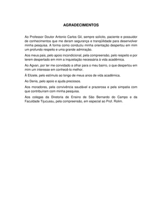 6
AGRADECIMENTOS
Ao Professor Doutor Antonio Carlos Gil, sempre solícito, paciente e possuidor
de conhecimentos que me deram segurança e tranqüilidade para desenvolver
minha pesquisa. A forma como conduziu minha orientação despertou em mim
um profundo respeito e uma grande admiração.
Aos meus pais, pelo apoio incondicional, pela compreensão, pelo respeito e por
terem despertado em mim a inquietação necessária à vida acadêmica.
Ao Agvan, por ter me convidado a olhar para o meu bairro, o que despertou em
mim um interesse em conhecê-lo melhor.
À Elizete, pelo estímulo ao longo de meus anos de vida acadêmica.
Ao Denis, pelo apoio e ajuda preciosos.
Aos moradores, pela convivência saudável e prazerosa e pela simpatia com
que contribuíram com minha pesquisa.
Aos colegas da Diretoria de Ensino de São Bernardo do Campo e da
Faculdade Tijucussu, pela compreensão, em especial ao Prof. Rolim.
 