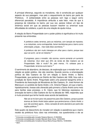 44
A principal diferença, segundo os moradores, não é constituída por qualquer
aspecto de sua paisagem, mas pelo o esquecimento do bairro por parte da
Prefeitura. A solidariedade entre as pessoas vem logo a seguir como
diferencial percebido. A importância atribuída a este fator, mais do que à
presença de indústrias no bairro, por sua vez, parece indicar um tipo de
dinâmica social em que as pessoas buscam resolver ou amenizar suas
dificuldades do cotidiano, a partir de uma relação de ajuda mútua.
A relação do Bairro Prosperidade com o poder público é significativa e foi muito
presente nas entrevistas:
A prefeitura cedeu terrenos, para as indústrias, com isenção de impostos,
e os industriais, como contrapartida, fariam benfeitorias para o bairro como
arborização, praças... mas nada disso aconteceu.12
A prefeitura não tem muito interesse em olhar para o bairro, porque isso
aqui vai sumir, vai ter só indústria.13
O progresso, para o morador, não ocorreu; ocorre somente um aumento
de indústrias. Ouvi dizer que 30% da renda de São Caetano sai da
Prosperidade. Não é muito? Se, pelo menos, 1% voltasse para a
Prosperidade, teríamos outro bairro.14
O sentimento de abandono, de descaso, de exploração que o morador tem, em
relação ao poder público, não são recentes. Quando ocorreu a emancipação
política de São Caetano do Sul em relação à Santo André, o Bairro
Prosperidade, que pertencia ao Distrito de São Caetano até 1938, ficou sob a
jurisdição de Santo André. Perguntado sobre uma possível barganha entre o
Presidente da Associação de Moradores de São Caetano, Sr. José Homem de
Bitencourt, e o prefeito de Santo André, o Sr. Antonio Fláquer, em que o bairro,
hipoteticamente, tivesse sido oferecido pelo primeiro a Santo André como meio
para facilitar esse processo, o Sr. Inácio, que foi liderança expressiva na
anexação do bairro a São Caetano do Sul na década de 1960, respondeu que
é muito provável que tenha havido esse acordo de bastidores.
Não sei se foi bom para nós passarmos para São Caetano, porque quando
éramos de Santo André todos sabiam que pertencíamos a Santo André, o
que não acontece agora... Estou cansada de tanto abandono por parte dos
órgãos públicos.15
Este quadro de desconforto do morador em relação à assistência que o bairro
recebe da prefeitura ficou claro nas entrevistas, nos questionários e ele se
12
Entrevista concedida pelo morador Rubens Mancini, 21/09/2004.
13
Entrevista concedida pelo morador Marcelo Alves Viana, 16/09/2004.
14
Entrevista concedida pela moradora Cleusa Maria Araujo Martins, 15/09/2004.
15
Idem.
 