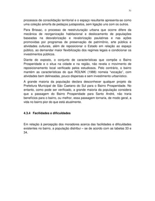 51
processos de consolidação territorial e o espaço resultante apresenta-se como
uma coleção amorfa de pedaços justapostos, sem ligação uns com os outros.
Para Brissac, o processo de reestruturação urbana que ocorre difere da
mecânica de reorganização habitacional e deslocamento de populações
baseadas na desvalorização e revalorização paulatinas e nas ações
promovidas por programas de preservação de patrimônio, arte pública e
atividades culturais, além de reposicionar o Estado em relação ao espaço
público, ao demandar maior flexibilização dos regimes legais e condicionar os
investimentos públicos.
Diante do exposto, o conjunto de características que compõe o Bairro
Prosperidade e o situa na cidade e na região, não revela o movimento de
reposicionamento local verificado pelos estudiosos. Pelo contrário, o bairro
mantém as características do que ROLNIK (1988) nomeia “vocação”, com
atividades bem delineadas, pouco dispersas e sem investimento urbanístico.
A grande maioria da população declara desconhecer qualquer projeto da
Prefeitura Municipal de São Caetano do Sul para o Bairro Prosperidade. No
entanto, como pode ser verificado, a grande maioria da população considera
que a passagem do Bairro Prosperidade para Santo André, não traria
benefícios para o bairro, ou melhor, essa passagem tornaria, de modo geral, a
vida no bairro pior do que está atualmente.
4.3.4 Facilidades e dificuldades
Em relação à percepção dos moradores acerca das facilidades e dificuldades
existentes no bairro, a população distribui – se de acordo com as tabelas 33 e
34.
 