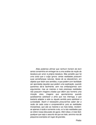7
Aliás podemos afirmar que nenhum homem de bom
senso consentiria em entregar-se a uma análise da noção da
tecedura por amor à própria tecedura. Mas acredito que há
uma coisa que o vulgo ignora: certas realidades possuem
suas semelhanças naturais, fáceis de se descobrirem, em
objetos que falam aos sentidos, e que podem com facilidade
ser apontadas àqueles que pedem uma explicação, quando
queremos dá-la facilmente, sem nos embaraçarmos com
argumentos; mas as maiores e mais preciosas realidades
não possuem imagens criadas que dêem aos homens uma
intuição clara, imagens que apontaríamos quando
quiséssemos satisfazer a alma que nos interroga, e que
bastaria adaptar a este ou àquele sentido para satisfazer a
curiosidade. Assim é necessário procurarmos saber dar a
razão de cada coisa e compreendê-la; pois as realidades
incorpóreas, que são as maiores e as mais belas, revelam-
se apenas à razão e somente a ela, e é a tais realidades que
se refere nossa discussão de agora. Além disso, é mais fácil,
qualquer que seja o assunto de que se trate, servimo-nos de
pequenos exemplos em lugar de grandes.
Platão
 