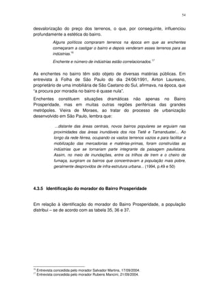 54
desvalorização do preço dos terrenos, o que, por conseguinte, influenciou
profundamente a estética do bairro.
Alguns políticos compraram terrenos na época em que as enchentes
começaram a castigar o bairro e depois venderam esses terrenos para as
indústrias.16
Enchente e número de indústrias estão correlacionados.17
As enchentes no bairro têm sido objeto de diversas matérias públicas. Em
entrevista à Folha de São Paulo do dia 24/06/1991, Airton Laureano,
proprietário de uma imobiliária de São Caetano do Sul, afirmava, na época, que
“a procura por moradia no bairro é quase nula”.
Enchentes constituem situações dramáticas não apenas no Bairro
Prosperidade, mas em muitas outras regiões periféricas das grandes
metrópoles. Vieira de Moraes, ao tratar do processo de urbanização
desenvolvido em São Paulo, lembra que:
...distante das áreas centrais, novos bairros populares se erguiam nas
proximidades das áreas inundáveis dos rios Tietê e Tamanduateí... Ao
longo da rede férrea, ocupando os vastos terrenos vazios e para facilitar a
mobilização das mercadorias e matérias-primas, foram construídas as
indústrias que se tornariam parte integrante da paisagem paulistana.
Assim, no meio de inundações, entre os trilhos de trem e o cheiro de
fumaça, surgiram os bairros que concentravam a população mais pobre,
geralmente desprovidos de infra-estrutura urbana... (1994, p.49 e 50)
4.3.5 Identificação do morador do Bairro Prosperidade
Em relação à identificação do morador do Bairro Prosperidade, a população
distribui – se de acordo com as tabela 35, 36 e 37.
16
Entrevista concedida pelo morador Salvador Martins, 17/09/2004.
17
Entrevista concedida pelo morador Rubens Mancini, 21/09/2004.
 