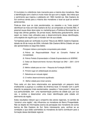 56
O município é a referência mais marcante para a maioria dos moradores. Mas
a identificação com o bairro é muito maior do que com a região. Isto indica que
o sentimento que inspirou o plebiscito em 1963 mantém-se. São Caetano do
Sul continua sendo para a maioria dos moradores o local ao qual se sentem
pertencentes.
Pode-se dizer que os mais escolarizados, os casados e os “mais jovens”
identificam-se mais com São Caetano do Sul, se comparado ao Grande ABC. A
possível causa disso deve estar no marketing que a Prefeitura Municipal fez ao
longo das últimas gestões. Os jornais locais, distribuídos gratuitamente, talvez
sejam os meios mais utilizados para o desenvolvimento dessa identificação,
uma espécie de orgulho que o morador tem de sua cidade.
Tal hipótese pode ser verificada no jornal Tribuna do ABCD, Caderno Especial,
datado de 26 de março de 2004, intitulado São Caetano Minha Cidade, em que
são apresentados os seguintes dados:
Principais índices e premiações conquistados pela cidade:
A. Prêmio de Responsabilidade Fiscal do Conselho Federal de
Contabilidade;
B. Prêmio Prefeito Empreendedor e Cidade Empreendedora do SEBRAE;
C. Índice de Desenvolvimento Humano Municipal da ONU – 2001: 0,919
pontos;
D. Melhor cidade para se viver – Pesquisa da Fundação SEADE;
E. Primeiro lugar em alfabetização de adultos;
F. Referência em inclusão digital;
G. O melhor desenvolvimento equilibrado;
H. Melhor cidade para iniciar carreira.
Para cada um dos itens relacionados era apresentado um pequeno texto
enaltecendo a pujança e a solidez da dinâmica local. O morador com o perfil
descrito na pesquisa (mais escolarizados, casados e “mais jovens”), talvez por
sua particularidade, tem uma representação positiva da cidade que, por sua
vez, o conduz a desenvolver uma maior identificação pela cidade em
detrimento da região.
Estes resultados indicam que o empenho dos atores regionais, no sentido de
“construir uma região”, não influenciou os moradores do Bairro Prosperidade.
Não se dispõe de informações acerca da percepção dos moradores de outros
bairros de São Caetano do Sul. Seria interessante, pois, verificar se as
condições a que estão submetidos os moradores do bairro contribuem para a
formação dessa identidade regional.
 