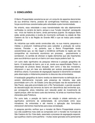 61
5 CONCLUSÕES
O Bairro Prosperidade caracteriza-se por um conjunto de aspectos decorrentes
da sua dinâmica interna, produto de contingências históricas, associada a
forças econômicas caracterizadas pela velocidade e pela transitoriedade.
No entanto, essa velocidade e essa transitoriedade não são objetivamente
verificadas no cenário do bairro, porque a sua “função industrial”, perseguida
nos início da história do bairro, ainda permanece pujante. Os espaços fabris
estão sendo produzidos à revelia do movimento verificado na cidade de São
Caetano do Sul e da Região do Grande ABC e que se traduz pela evasão
industrial.
As indústrias que estão sendo construídas são, na sua maioria, pequenas e
médias e produzem matérias-primas para subsidiar a produção de outras
maiores. Percebe – se, portanto, que o Bairro Prosperidade revela
características que, se não negam a tendência verificada na região por não
compartilhar do movimento econômico em processo, possivelmente a
corroboram, no sentido de oferecer à região elementos que são importantes
para sua dinâmica e que só um bairro com seus traços poderia fazê - lo.
Um outro dado significativo da pesquisa refere-se à posição geográfica do
bairro. A localização do bairro, por si só, revela sua especificidade. Porém, a
observação do produto dessa situação, bem como a fala dos moradores,
reforçaram o que em tese era defendido por autores preocupados com a
dinâmica urbana. O processo de segregação espacial é claramente constatado
pela observação e nitidamente presente no discurso dos entrevistados.
A localização geográfica do bairro revelou-se determinante na definição de um
cenário distintamente marcado pela presença da indústria, seja pela
proximidade com a Av. do Estado (uma das principais vias de escoamento de
São Paulo), seja pela proximidade com o Rio Tamanduateí, o grande causador
da desvalorização dos terrenos do bairro em decorrência das enchentes que,
por conseguinte, atraiu indústrias com reduzido poder de investimento de
capital porque, além do baixo custo dos terrenos, há ainda os incentivos fiscais
oferecidos pela Prefeitura.
Por outro lado, a posição do bairro em relação à cidade estimulou um
significativo sentimento de solidariedade, de comunidade entre seus
moradores. As entrevistas e até mesmo a aplicação dos formulários
ofereceram elementos importantes para essa constatação.
A pesquisa permitiu verificar que o morador do Bairro Prosperidade encerra
sua vida acadêmica mais cedo se comparado com o morador do município de
São Caetano do Sul. Este dado, associado a processo de segregação espacial,
que qualifica o bairro como periferia – muitas vezes ignorada como pertencente
 