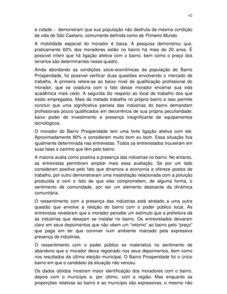 62
à cidade - demonstram que sua população não desfruta da mesma condição
de vida de São Caetano, comumente definida como de Primeiro Mundo.
A mobilidade espacial do morador é baixa. A pesquisa demonstrou que,
praticamente 60% dos moradores estão no bairro há mais de 20 anos. É
possível inferir que há ligação afetiva com o bairro, bem como o preço dos
terrenos são determinantes nesse quadro.
Ainda abordando as condições sócio-econômicas da população do Bairro
Prosperidade, foi possível verificar duas questões envolvendo o mercado de
trabalho. A primeira refere-se ao baixo nível de qualificação profissional do
morador, que se coaduna com o fato desse morador encerrar sua vida
acadêmica mais cedo. A segunda diz respeito ao local de trabalho dos que
estão empregados. Mais da metade trabalha no próprio bairro e isso permite
concluir que uma significativa parcela das indústrias do bairro demandam
profissionais pouco qualificados em decorrência de sua própria peculiaridade:
baixo poder de investimento e presença insignificante de equipamentos
tecnológicos.
O morador do Bairro Prosperidade tem uma forte ligação afetiva com ele.
Aproximadamente 80% o consideram muito bom ou bom. Essa situação fica
igualmente determinada nas entrevistas. Todos os entrevistados trouxeram em
suas falas o carinho que têm pelo bairro.
A maioria avalia como positiva a presença das indústrias no bairro. No entanto,
as entrevistas permitiram ampliar mais essa avaliação. Se por um lado
consideram positiva pelo fato que dinamiza a economia e oferece postos de
trabalho, por outro demonstraram uma insatisfação relacionada com a poluição
produzida e com o fato de que elas comprometem, de alguma forma, o
sentimento de comunidade, por ser um elemento destoante da dinâmica
comunitária.
O ressentimento com a presença das indústrias está atrelado a uma outra
questão que envolve a relação do bairro com o poder público local. As
entrevistas revelaram que o morador percebe um estímulo que a prefeitura dá
às indústrias que desejam se instalar no bairro. Os entrevistados deixaram
claro em seus depoimentos que não vêem um “retorno” ao bairro pelo “preço”
que paga em ter que conviver num ambiente marcado pela expressiva
presença de indústrias.
O ressentimento com o poder público se materializa no sentimento de
abandono que o morador deixa registrado nos seus depoimentos, bem como
nos resultados da última eleição municipal. O Bairro Prosperidade foi o único
bairro em que o candidato da situação não venceu.
Os dados obtidos mostram maior identificação dos moradores com o bairro,
depois com o município e, por último, com a região. Mas enquanto as
proporções relativas ao bairro e ao município são expressivas, o mesmo não
 