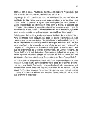 63
acontece com a região. Poucos são os moradores do Bairro Prosperidade que
se identificam como moradores da Região do Grande ABC.
O prestígio de São Caetano do Sul, em decorrência de seu alto nível de
qualidade de vida inclina naturalmente seus moradores a se identificar mais
com a cidade do que com a região. Mas não impede que os moradores do
Bairro Prosperidade se identifiquem mais com o bairro, a despeito das
condições desfavoráveis a que estão submetidos, em comparação com a de
moradores de outros bairros. A solidariedade entre seus moradores, apontada
pelos próprios moradores, pode ser causa e conseqüência desse quadro.
O baixo grau de identificação dos moradores do Bairro Prosperidade com o
ABC, identificado nesta pesquisa, não pode ser objeto de generalização. Mas
deve merecer a preocupação tanto dos estudiosos da regionalidade quanto dos
atores empenhados na “construção social” da Região do Grande ABC. Por que
parte significativa da população de moradores de um bairro “diferente” e
“esquecido” consegue identificar-se com o município e não com a região.? Por
que as experiências do Consórcio Intermunicipal, da Câmara Regional, do
Fórum da Cidadania e da Agência do Desenvolvimento Regional, as ações dos
atores regionais em prol da compra, do passeio e do voto no Grande ABC não
conseguem influenciar o sentimento dos moradores do Bairro Prosperidade?
Há que se realizar pesquisas empíricas para obter respostas objetivas a estas
indagações. Mas não há como desconsiderar o peso do “local mais próximo”
nos estudos regionais. Com efeito, num mundo globalizado, é muito mais fácil
pensar numa região como um conjunto de nações ou de estados. Mas os
dados obtidos nesta pesquisa indicam que nem sempre o que mais caracteriza
o local é o município. Pode ser uma formação menor, como um bairro, ainda
que “diferente” e esquecido”.
 