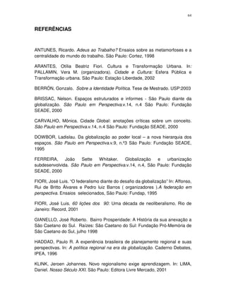 64
REFERÊNCIAS
ANTUNES, Ricardo. Adeus ao Trabalho? Ensaios sobre as metamorfoses e a
centralidade do mundo do trabalho. São Paulo: Cortez, 1998
ARANTES, Otília Beatriz Fiori. Cultura e Transformação Urbana. In:
PALLAMIN, Vera M. (organizadora). Cidade e Cultura: Esfera Pública e
Transformação urbana. São Paulo: Estação Liberdade, 2002
BERRÓN, Gonzalo. Sobre a Identidade Política. Tese de Mestrado. USP:2003
BRISSAC, Nelson. Espaços estruturados e informes - São Paulo diante da
globalização. São Paulo em Perspectiva.v.14, n.4 São Paulo: Fundação
SEADE, 2000
CARVALHO, Mônica. Cidade Global: anotações críticas sobre um conceito.
São Paulo em Perspectiva.v.14, n.4 São Paulo: Fundação SEADE, 2000
DOWBOR, Ladislau. Da globalização ao poder local – a nova hierarquia dos
espaços. São Paulo em Perspectiva.v.9, n.º3 São Paulo: Fundação SEADE,
1995
FERREIRA, João Sette Whitaker. Globalização e urbanização
subdesenvolvida. São Paulo em Perspectiva.v.14, n.4, São Paulo: Fundação
SEADE, 2000
FIORI, José Luis. “O federalismo diante do desafio da globalização” In: Affonso,
Rui de Britto Álvares e Pedro luiz Barros ( organizadores ).A federação em
perspectiva. Ensaios selecionados, São Paulo: Fundap, 1995
FIORI, José Luis. 60 lições dos 90: Uma década de neoliberalismo. Rio de
Janeiro: Record, 2001
GIANELLO, José Roberto. Bairro Prosperidade: A História da sua anexação a
São Caetano do Sul. Raízes: São Caetano do Sul: Fundação Pró-Memória de
São Caetano do Sul, julho 1998
HADDAD, Paulo R. A experiência brasileira de planejamento regional e suas
perspectivas. In: A política regional na era da globalização. Caderno Debates,
IPEA, 1996
KLINK, Jeroen Johannes. Novo regionalismo exige aprendizagem. In: LIMA,
Daniel. Nosso Século XXI. São Paulo: Editora Livre Mercado, 2001
 