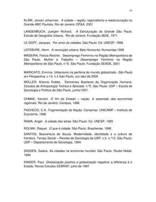 65
KLINK, Jeroen Johannes. A cidade – região: regionalismo e reestruturação no
Grande ABC Paulista. Rio de Janeiro: DP&A, 2001
LANGENBUCH, Juergen Richard. A Estruturação da Grande São Paulo:
Estudo de Geografia Urbana. Rio de Janeiro: Fundação IBGE, 1971
LE GOFF, Jacques. Por amor às cidades. São Paulo: Ed. UNESP, 1998
LEFEBVRE, Henri. A revolução urbana. Belo Horizonte: Humanitas,1999
MADEIRA, Felícia Reicher. Desemprego Feminino na Região Metropolitana de
São Paulo. Mulher e Trabalho – Desemprego Feminino na Região
Metropolitana de São Paulo, n.º5. São Paulo: Fundação SEADE, 2001
MARICATO, Ermínia. Urbanismo na periferia do mundo globalizado. São Paulo
em Perspectiva. v.14, n.4 São Paulo, out./dez de 2000
MÜLLER, Antonio Rubbo. Elementos Basilares da Organização Humana.
Estudos de Antropologia Teórica e Aplicada. n.º5. São Paulo: USP – Escola de
Sociologia e Política de São Paulo, junho/1957.
OHMAE, Kenichi. O fim do Estado – nação. A ascensão das economias
regionais. Rio de Janeiro: Campus, 1996
PACHECO, C.A. Fragmentação da Nação. Campinas: UNICAMP – Instituto de
Economia, 1998
RAMA, Angel. A cidade das letras. São Paulo: Ed. UNESP, 1985
ROLNIK, Raquel. O que é cidade. São Paulo: Brasiliense, 1988
SANTOS, Boaventura de Souza. Modernidade, identidade e a cultura de
fronteira. Tempo Social – Revista de Sociologia da USP, v.5, n.º12. São Paulo:
USP – Departamento de Sociologia, 1994
SASSEN, Saskia. As cidades na economia mundial. São Paulo: Studio Nobel,
1994
SINGER, Paul. Globalização positiva e globalização negativa: a diferença é o
Estado. Novos Estudos CEBRAP, julho de 1997
 