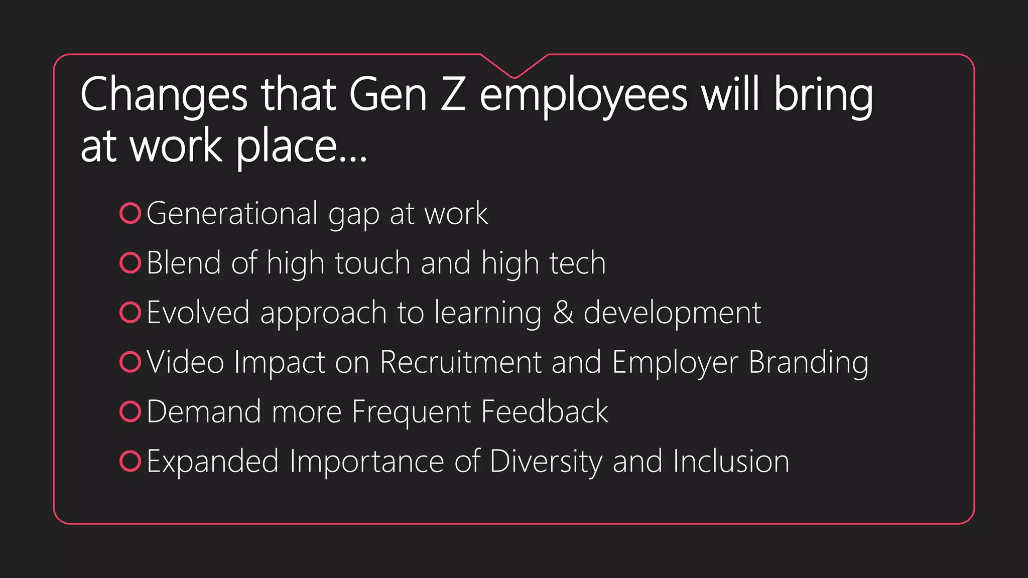 Changes that Gen Z employees will bring
at work place…
Generational gap at work
Blend of high touch and high tech
Evolved approach to learning & development
Video Impact on Recruitment and Employer Branding
Demand more Frequent Feedback
Expanded Importance of Diversity and Inclusion