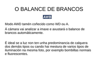 O BALANCE DE BRANCOS 
Modo AWD tamén coñecido como WD ou A. 
Á cámara vai analizar a imaxe e axustará o balance de 
brancos automáticamente. 
É ideal se a luz non ten unha predominancia de calquera 
dos demáis tipos ou cando hai mestura de varios tipos de 
iluminación na mesma foto, por exemplo bombillas normais 
e fluorescentes. 
 