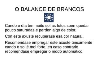 O BALANCE DE BRANCOS 
Cando o día ten moito sol as fotos soen quedar 
pouco saturadas e perden algo de color. 
Con este axuste recuperase esa cor natural. 
Recomendase empregar este axuste únicamente 
cando o sol é moi forte, en caso contrario 
recomendase empregar o modo automático. 
 