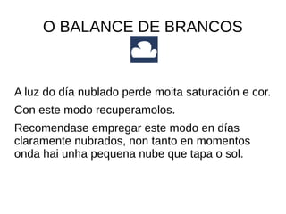 O BALANCE DE BRANCOS 
A luz do día nublado perde moita saturación e cor. 
Con este modo recuperamolos. 
Recomendase empregar este modo en días 
claramente nubrados, non tanto en momentos 
onda hai unha pequena nube que tapa o sol. 
 