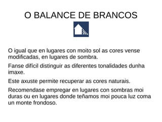 O BALANCE DE BRANCOS 
O igual que en lugares con moito sol as cores vense 
modificadas, en lugares de sombra. 
Fanse difícil distinguir as diferentes tonalidades dunha 
imaxe. 
Este axuste permite recuperar as cores naturais. 
Recomendase empregar en lugares con sombras moi 
duras ou en lugares donde teñamos moi pouca luz coma 
un monte frondoso. 
 
