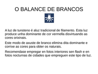 O BALANCE DE BRANCOS 
A luz de tunsteno é aluz tradicional de filamento. Esta luz 
produce unha dominante de cor vermella disvirtuando as 
cores orixinais. 
Este modo de axuste de branco elimina dita dominante e 
corrixe as cores para obter os naturais. 
Recomendase empregar en fotos interiores sen flash e en 
fotos nocturnas de cidades que empreguen este tipo de luz. 
 