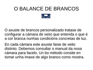 O BALANCE DE BRANCOS 
O axuste de brancos personalizado tratase de 
configurar a cámara de xeito que entenda o que é 
a cor branca nunhas condicións concretas de luz. 
En cada cámara este axuste faise de xeito 
distinto. Debemos consultar o manual da nosa 
cámara para facelo. Un bo método consite en 
tomar unha imaxe de algo branco como mostra. 
 