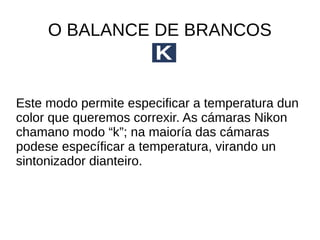 O BALANCE DE BRANCOS 
Este modo permite especificar a temperatura dun 
color que queremos correxir. As cámaras Nikon 
chamano modo “k”; na maioría das cámaras 
podese específicar a temperatura, virando un 
sintonizador dianteiro. 
 