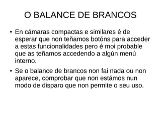 O BALANCE DE BRANCOS 
● En cámaras compactas e similares é de 
esperar que non teñamos botóns para acceder 
a estas funcionalidades pero é moi probable 
que as teñamos accedendo a algún menú 
interno. 
● Se o balance de brancos non fai nada ou non 
aparece, comprobar que non estámos nun 
modo de disparo que non permite o seu uso. 
