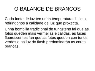 O BALANCE DE BRANCOS 
Cada fonte de luz ten unha temperatura distinta, 
refirindonos a calidade de luz que proxecta. 
Unha bombilla tradicional de tungsteno fai que as 
fotos queden máis vermellas e cálidas, as luces 
fluorescentes fan que as fotos queden con tonos 
verdes e na luz do flash predominarán as cores 
brancas. 
 