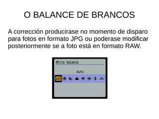 O BALANCE DE BRANCOS 
A corrección producirase no momento de disparo 
para fotos en formato JPG ou poderase modificar 
posteriormente se a foto está en formato RAW. 
 