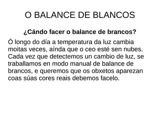 O BALANCE DE BLANCOS 
¿Cándo facer o balance de brancos? 
Ó longo do día a temperatura da luz cambia 
moitas veces, aínda que o ceo esté sen nubes. 
Cada vez que detectemos un cambio de luz, se 
traballamos en modo manual de balance de 
brancos, e queremos que os obxetos aparezan 
coas súas cores reais debemos facelo. 
 