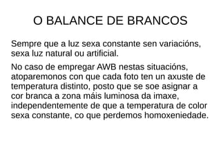 O BALANCE DE BRANCOS 
Sempre que a luz sexa constante sen variacións, 
sexa luz natural ou artificial. 
No caso de empregar AWB nestas situacións, 
atoparemonos con que cada foto ten un axuste de 
temperatura distinto, posto que se soe asignar a 
cor branca a zona máis luminosa da imaxe, 
independentemente de que a temperatura de color 
sexa constante, co que perdemos homoxeniedade. 
 
