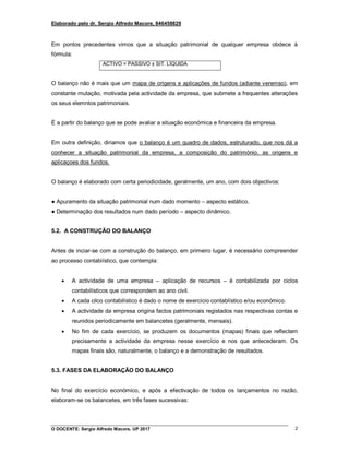 Elaborado pelo dr. Sergio Alfredo Macore, 846458829
O DOCENTE: Sergio Alfredo Macore, UP 2017 2
Em pontos precedentes vimos que a situação patrimonial de qualquer empresa obdece à
fórmula:
ACTIVO = PASSIVO ± SIT. LÍQUIDA
O balanço não é mais que um mapa de origens e aplicações de fundos (adiante veremso), em
constante mutação, motivada pela actividade da empresa, que submete a frequentes alterações
os seus elemntos patrimoniais.
É a partir do balanço que se pode avaliar a situação económica e financeira da empresa.
Em outra definição, diriamos que o balanço é um quadro de dados, estruturado, que nos dá a
conhecer a situação patrimonial da empresa, a composição do património, as origens e
aplicaçoes dos fundos.
O balanço é elaborado com certa periodicidade, geralmente, um ano, com dois objectivos:
● Apuramento da situação patrimonial num dado momento – aspecto estático.
● Determinação dos resultados num dado período – aspecto dinâmico.
5.2. A CONSTRUÇÃO DO BALANÇO
Antes de inciar-se com a construção do balanço, em primeiro lugar, é necessário compreender
ao processo contabiístico, que contempla:
 A actividade de uma empresa – aplicação de recursos – é contabilizada por ciclos
contabilísticos que correspondem ao ano civil.
 A cada cilco contabilístico é dado o nome de exercício contablístico e/ou económico.
 A actividade da empresa origina factos patrimoniais registados nas respectivas contas e
reunidos periodicamente em balancetes (geralmente, mensais).
 No fim de cada exercício, se produzem os documentos (mapas) finais que reflectem
precisamente a actividade da empresa nesse exercício e nos que antecederam. Os
mapas finais são, naturalmente, o balanço e a demonstração de resultados.
5.3. FASES DA ELABORAÇÃO DO BALANÇO
No final do exercício económico, e após a efectivação de todos os lançamentos no razão,
elaboram-se os balancetes, em três fases sucessivas:
 