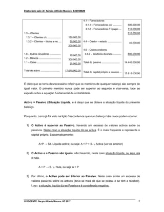 Elaborado pelo dr. Sergio Alfredo Macore, 846458829
O DOCENTE: Sergio Alfredo Macore, UP 2017 5
1.3 – Clientes
1.3.1 – Clientes c/c ....................
1.3.2 – Clientes – titulos a rec ....
1.6 – Outros devedores ................
1.2 – Bancos .................................
1.1 – Caixa ....................................
Total do activo .............................
150.000,00
50.000,00
200.000,00
10.000,00
300.000,00
25.000,00
17.615.000,00
4.1 – Fornecedores
4.1.1 – Fornecedores c/c .............
4.1.2 – Fornecedores T./pagar.....
4.4 – Credor – estado .....................
4.6 – Outros credores
4.6.9 – Credores diversos ............
Total do passivo ...........................
Total do capital próprio e passivo ...
400.000,00
110.000,00
510.000,00
40.000,00
890.000,00
14.440.000,00
17.615.000,00
É claro que se torna desnecessário referir que os membros de qualquer balanço são sempre de
igual valor. O primeiro membro nunca pode ser superior ao segundo e vice-versa, face ao
exposto sobre a equação fundamental da contabilidade.
Activo = Passivo ±Situação Líquida, e é daqui que se obteve a situação líquida do presente
balanço.
Porquanto, como já foi visto na lição 3 recordemos que num balanço três casos podem ocorrer:
1) O Activo é superior ao Passivo, havendo um excesso de valores activos sobre os
passivos. Neste caso a situação líquida diz-se activa. É o mais frequente e representa o
capital próprio. Esquematicamente:
A>P → Sit. Líquida activa; ou seja: A = P + S. L Activa (ver ex anterior)
2) O Activo e o Passivo são iguais, não havendo, neste caso situação líquida, ou seja, ela
é nula.
A = P → S. L. Nula, ou seja A = P
3) Por último, o Activo pode ser Inferior ao Passivo. Neste caso existe um excesso de
valores passivos sobre os activos (deve-se mais do que se possui e se tem a receber).
Logo, a situação líquida diz-se Passiva e é considerada negativa.
 