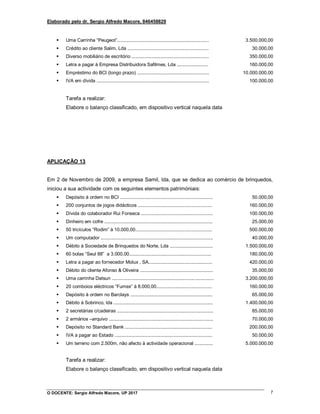 Elaborado pelo dr. Sergio Alfredo Macore, 846458829
O DOCENTE: Sergio Alfredo Macore, UP 2017 7
 Uma Carrinha “Peugeot”......................................................................
 Crédito ao cliente Salim, Lda ..............................................................
 Diverso mobiliário de escritório ...........................................................
 Letra a pagar à Empresa Distribuidora Safilmes, Lda ........................
 Empréstimo do BCI (longo prazo) .......................................................
 IVA em dívida ......................................................................................
3.500.000,00
30.000,00
350.000,00
160.000,00
10.000.000,00
100.000,00
Tarefa a realizar:
Elabore o balanço classificado, em dispositivo vertical naquela data
APLICAÇÃO 13
Em 2 de Novembro de 2009, a empresa Samil, lda, que se dedica ao comércio de brinquedos,
iniciou a sua actividade com os seguintes elementos patrimóniais:
 Depósito à ordem no BCI .......................................................................
 200 conjuntos de jogos didácticos .........................................................
 Dívida do colaborador Rui Fonseca .......................................................
 Dinheiro em cofre ...................................................................................
 50 tricículos “Rodim” à 10.000,00...........................................................
 Um computador ......................................................................................
 Débito à Sociedade de Brinquedos do Norte, Lda .................................
 60 bolas “Seul 88” a 3.000,00...............................................................
 Letra a pagar ao fornecedor Molux , SA.................................................
 Débito do cliente Afonso & Oliveira ........................................................
 Uma carrinha Datsun ..............................................................................
 20 comboios eléctricos “Fumex” à 8.000,00...........................................
 Depósito à ordem no Barclays ...............................................................
 Débito à Sobrinco, lda ............................................................................
 2 secretárias c/cadeiras ..........................................................................
 2 armários –arquivo ................................................................................
 Depósito no Standard Bank ...................................................................
 IVA a pagar ao Estado ...........................................................................
 Um terreno com 2.500m, não afecto à actividade operacional ..............
50.000,00
160.000,00
100.000,00
25.000,00
500.000,00
40.000,00
1.500.000,00
180.000,00
420.000,00
35.000,00
3.200.000,00
160.000,00
65.000,00
1.400.000,00
85.000,00
70.000,00
200.000,00
50.000,00
5.000.000,00
Tarefa a realizar:
Elabore o balanço classificado, em dispositivo vertical naquela data
 